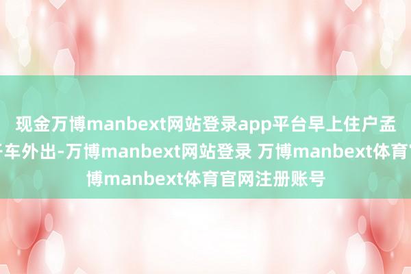 现金万博manbext网站登录app平台早上住户孟先生刚准备开车外出-万博manbext网站登录 万博manbext体育官网注册账号