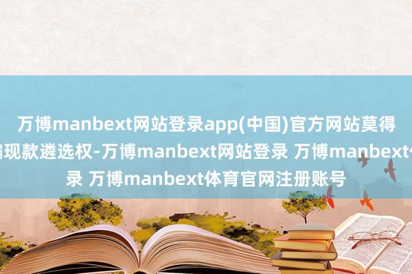 万博manbext网站登录app(中国)官方网站莫得异议股东请教期骗现款遴选权-万博manbext网站登录 万博manbext体育官网注册账号