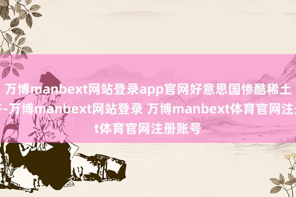 万博manbext网站登录app官网好意思国惨酷稀土换赈济-万博manbext网站登录 万博manbext体育官网注册账号