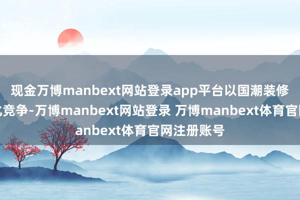 现金万博manbext网站登录app平台以国潮装修解围同质化竞争-万博manbext网站登录 万博manbext体育官网注册账号