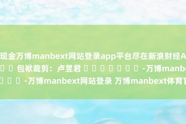 现金万博manbext网站登录app平台尽在新浪财经APP 包袱裁剪:卢昱君 -万博manbext网站登录 万博manbext体育官网注册账号