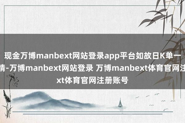 现金万博manbext网站登录app平台如故日K单一波段行情-万博manbext网站登录 万博manbext体育官网注册账号