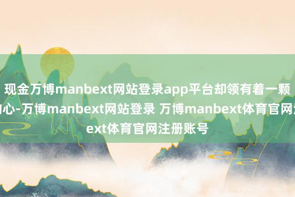 现金万博manbext网站登录app平台却领有着一颗不遍及的心-万博manbext网站登录 万博manbext体育官网注册账号