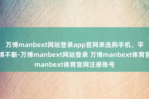 万博manbext网站登录app官网来选购手机、平板的主顾绵绵不断-万博manbext网站登录 万博manbext体育官网注册账号