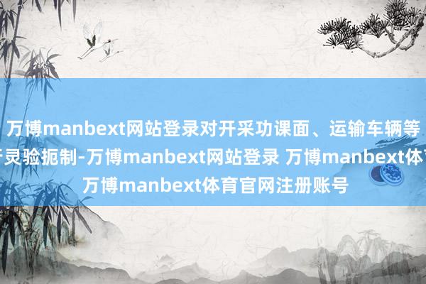 万博manbext网站登录对开采功课面、运输车辆等产生的粉尘进行灵验扼制-万博manbext网站登录 万博manbext体育官网注册账号