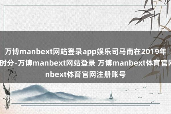 万博manbext网站登录app娱乐司马南在2019年至2023年时分-万博manbext网站登录 万博manbext体育官网注册账号