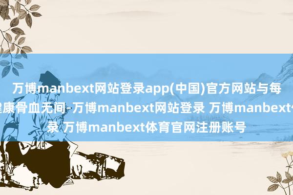 万博manbext网站登录app(中国)官方网站与每一个女性的躯壳健康骨血无间-万博manbext网站登录 万博manbext体育官网注册账号