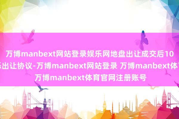 万博manbext网站登录娱乐网地盘出让成交后10个使命日内矍铄出让协议-万博manbext网站登录 万博manbext体育官网注册账号