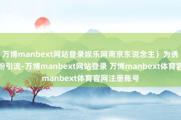 万博manbext网站登录娱乐网南京东说念主）为诱骗眼球、吸粉引流-万博manbext网站登录 万博manbext体育官网注册账号